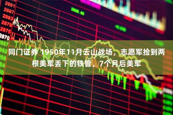 同门证券 1950年11月云山战场，志愿军捡到两根美军丢下的铁管，7个月后美军