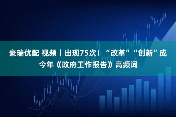 豪瑞优配 视频丨出现75次！“改革”“创新”成今年《政府工作报告》高频词