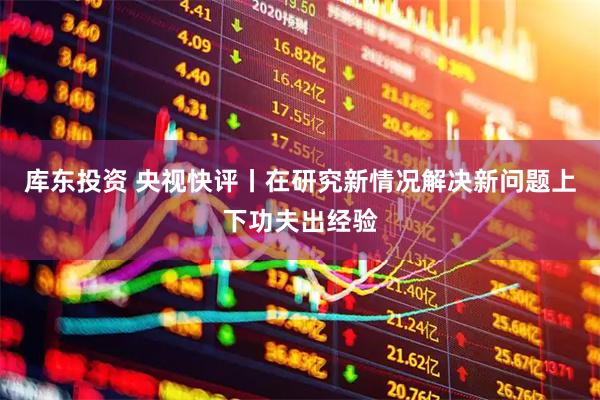 库东投资 央视快评丨在研究新情况解决新问题上下功夫出经验