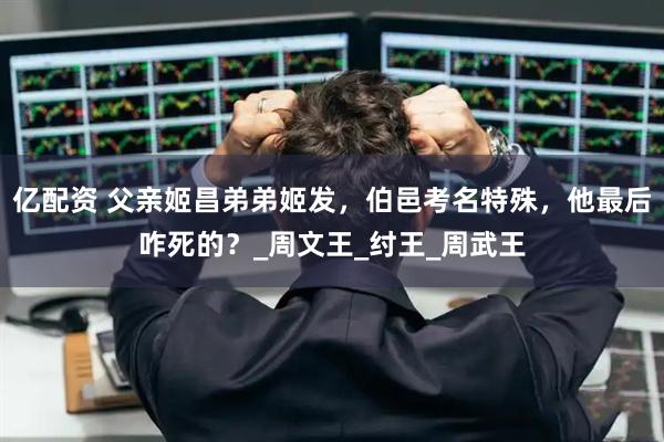 亿配资 父亲姬昌弟弟姬发，伯邑考名特殊，他最后咋死的？_周文王_纣王_周武王