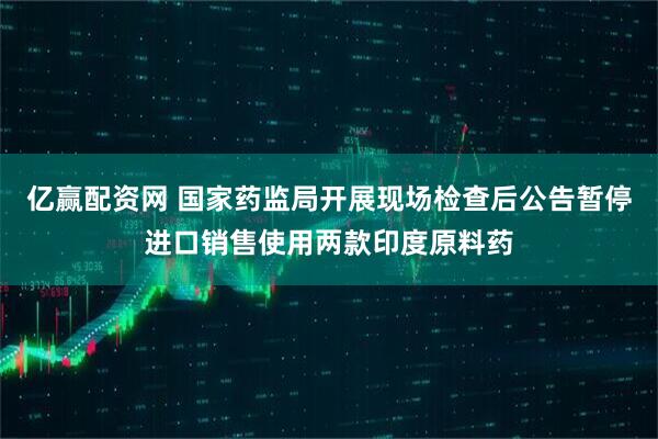 亿赢配资网 国家药监局开展现场检查后公告暂停进口销售使用两款印度原料药