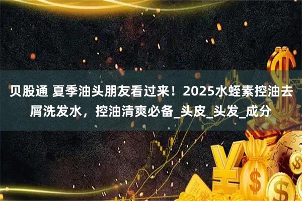 贝股通 夏季油头朋友看过来！2025水蛭素控油去屑洗发水，控油清爽必备_头皮_头发_成分