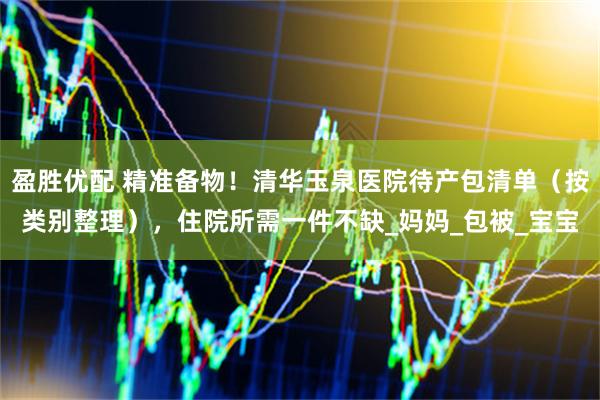 盈胜优配 精准备物！清华玉泉医院待产包清单（按类别整理），住院所需一件不缺_妈妈_包被_宝宝