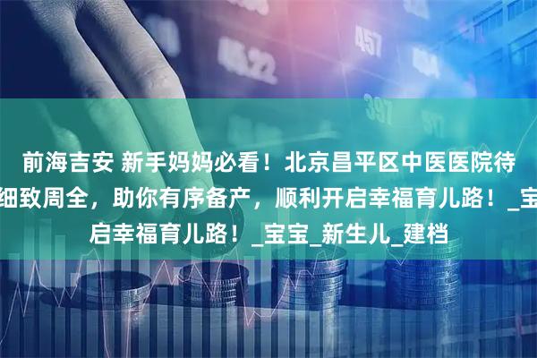 前海吉安 新手妈妈必看！北京昌平区中医医院待产包攻略新出，细致周全，助你有序备产，顺利开启幸福育儿路！_宝宝_新生儿_建档