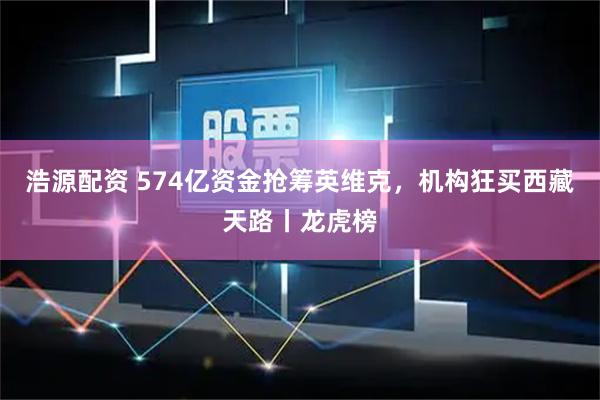 浩源配资 574亿资金抢筹英维克，机构狂买西藏天路丨龙虎榜