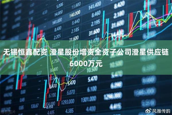 无锡恒鑫配资 澄星股份增资全资子公司澄星供应链6000万元