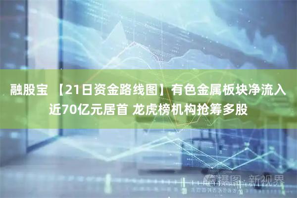 融股宝 【21日资金路线图】有色金属板块净流入近70亿元居首 龙虎榜机构抢筹多股