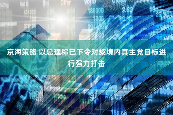 京海策略 以总理称已下令对黎境内真主党目标进行强力打击