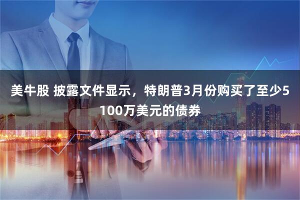 美牛股 披露文件显示，特朗普3月份购买了至少5100万美元的债券
