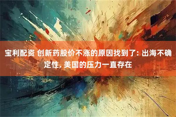 宝利配资 创新药股价不涨的原因找到了: 出海不确定性, 美国的压力一直存在