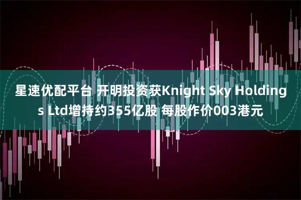 星速优配平台 开明投资获Knight Sky Holdings Ltd增持约355亿股 每股作价003港元