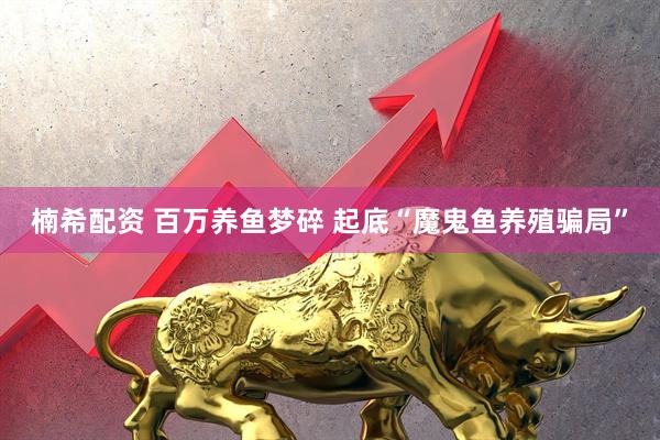 楠希配资 百万养鱼梦碎 起底“魔鬼鱼养殖骗局”