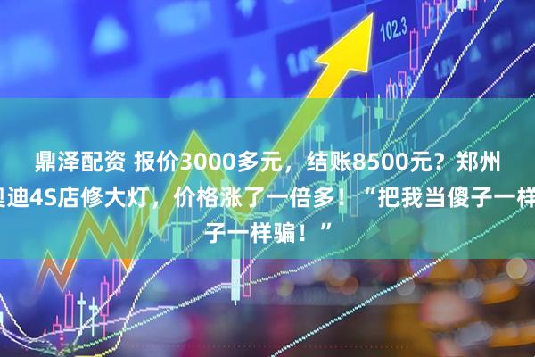 鼎泽配资 报价3000多元，结账8500元？郑州女子奥迪4S店修大灯，价格涨了一倍多！“把我当傻子一样骗！”