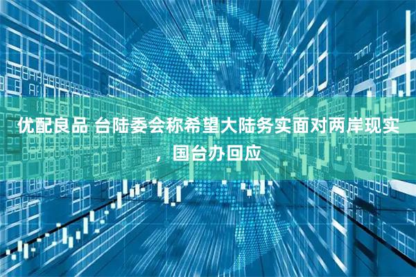 优配良品 台陆委会称希望大陆务实面对两岸现实，国台办回应