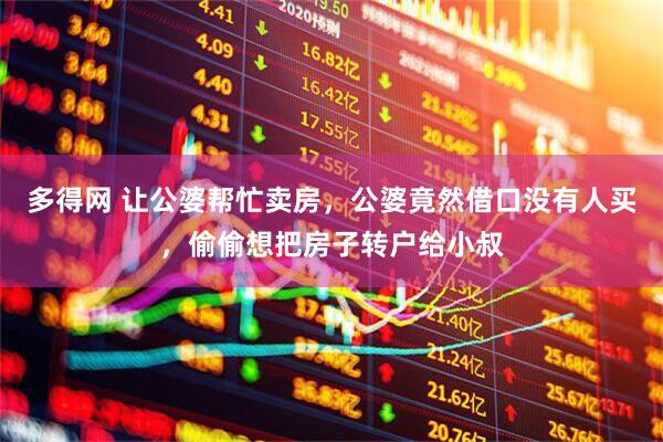 多得网 让公婆帮忙卖房，公婆竟然借口没有人买，偷偷想把房子转户给小叔
