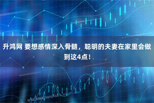 升鸿网 要想感情深入骨髓，聪明的夫妻在家里会做到这4点！