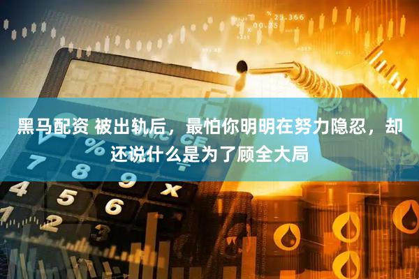 黑马配资 被出轨后，最怕你明明在努力隐忍，却还说什么是为了顾全大局