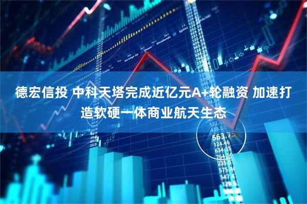德宏信投 中科天塔完成近亿元A+轮融资 加速打造软硬一体商业航天生态