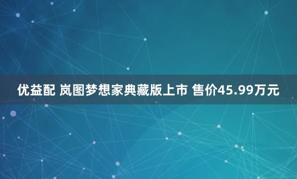 优益配 岚图梦想家典藏版上市 售价45.99万元