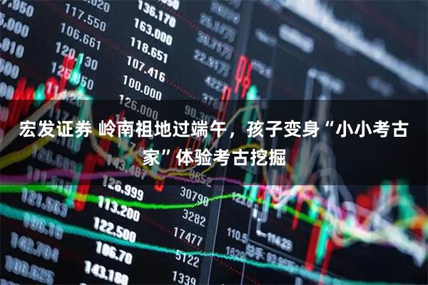 宏发证券 岭南祖地过端午，孩子变身“小小考古家”体验考古挖掘