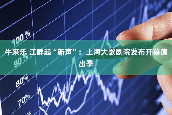 牛来乐 江畔起“新声”：上海大歌剧院发布开幕演出季