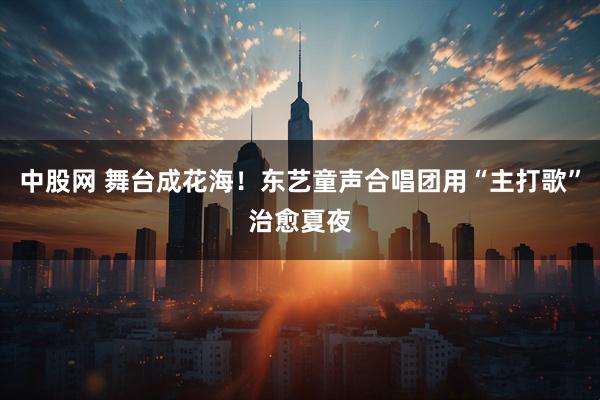 中股网 舞台成花海！东艺童声合唱团用“主打歌”治愈夏夜