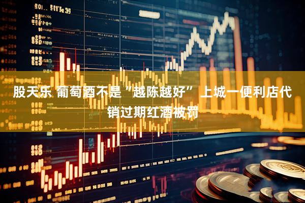 股天乐 葡萄酒不是“越陈越好” 上城一便利店代销过期红酒被罚